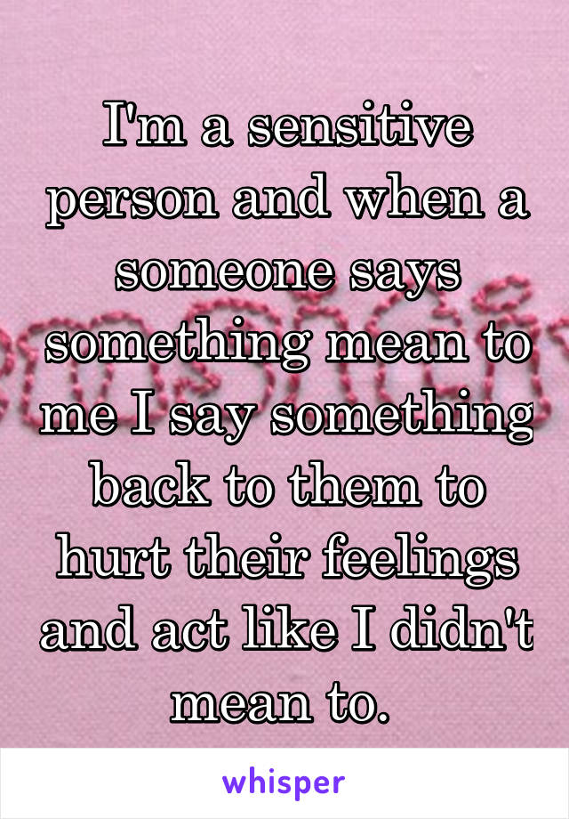 I'm a sensitive person and when a someone says something mean to me I say something back to them to hurt their feelings and act like I didn't mean to. 