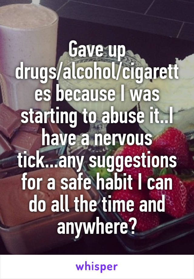 Gave up drugs/alcohol/cigarettes because I was starting to abuse it..I have a nervous tick...any suggestions for a safe habit I can do all the time and anywhere?