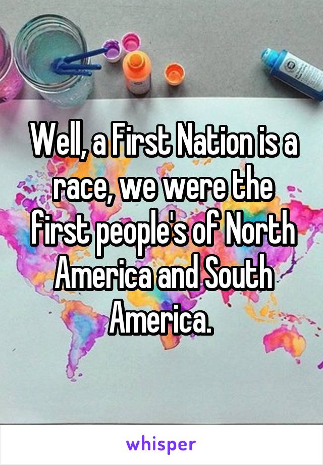 Well, a First Nation is a race, we were the first people's of North America and South America. 