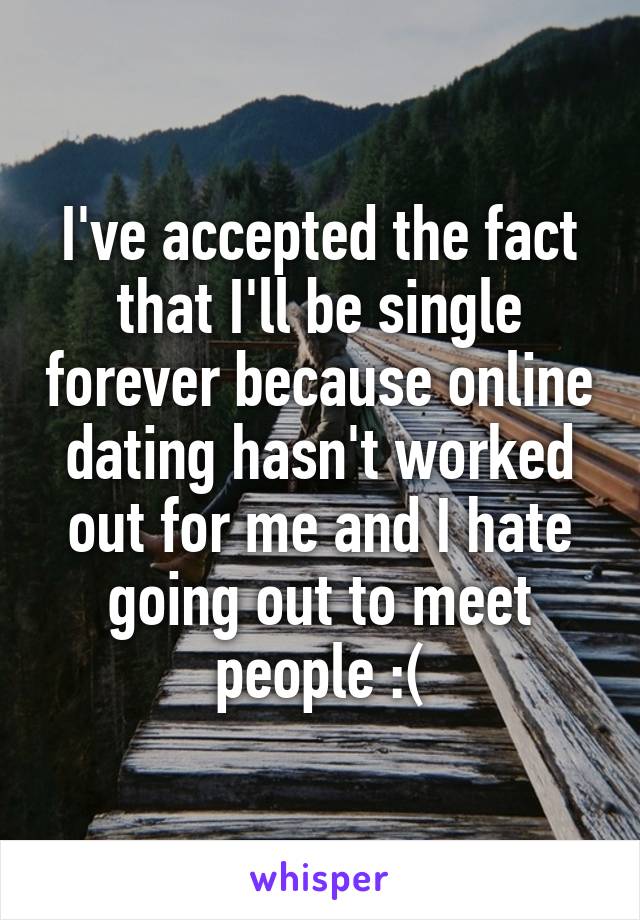 I've accepted the fact that I'll be single forever because online dating hasn't worked out for me and I hate going out to meet people :(