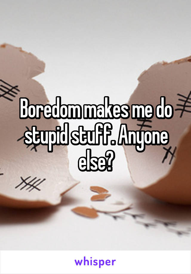 Boredom makes me do stupid stuff. Anyone else?