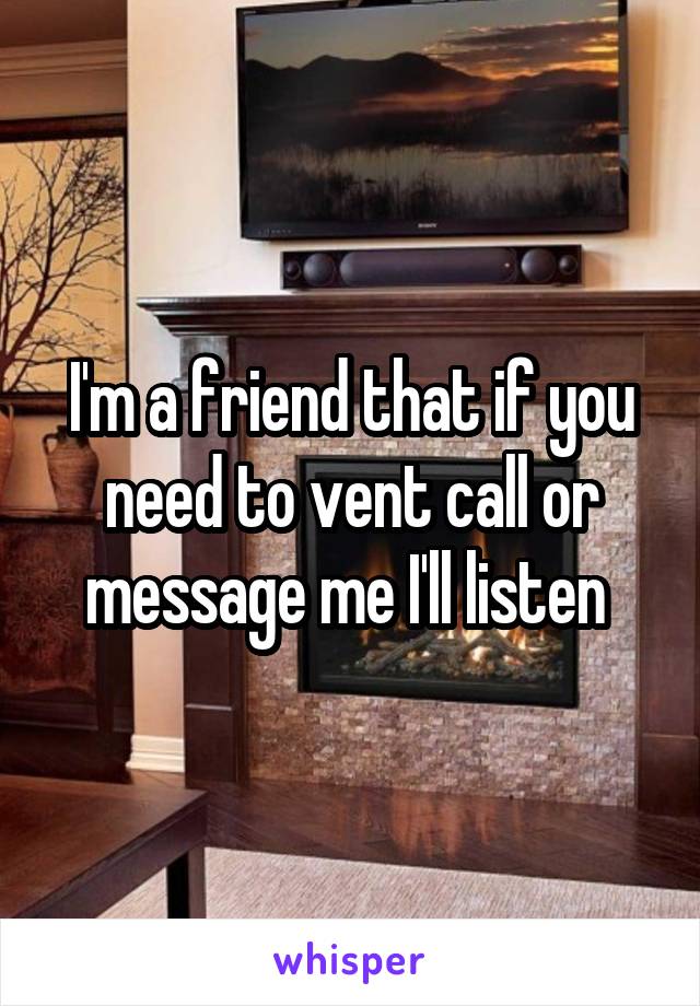 I'm a friend that if you need to vent call or message me I'll listen 