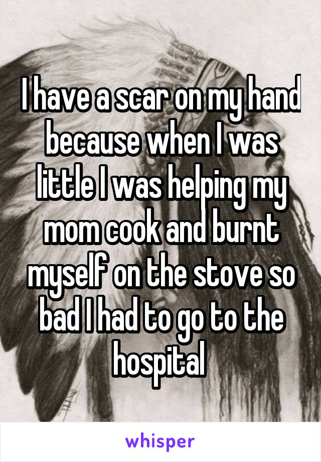 I have a scar on my hand because when I was little I was helping my mom cook and burnt myself on the stove so bad I had to go to the hospital 