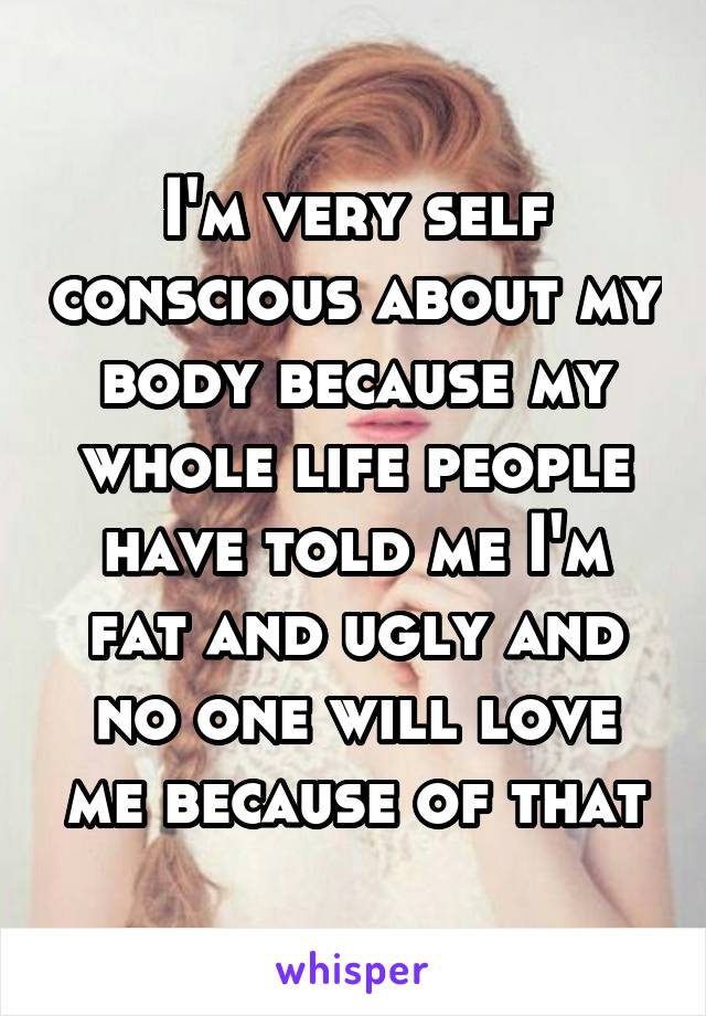 I'm very self conscious about my body because my whole life people have told me I'm fat and ugly and no one will love me because of that