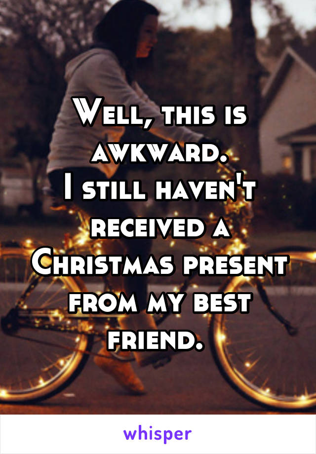 Well, this is awkward.
I still haven't received a Christmas present from my best friend. 