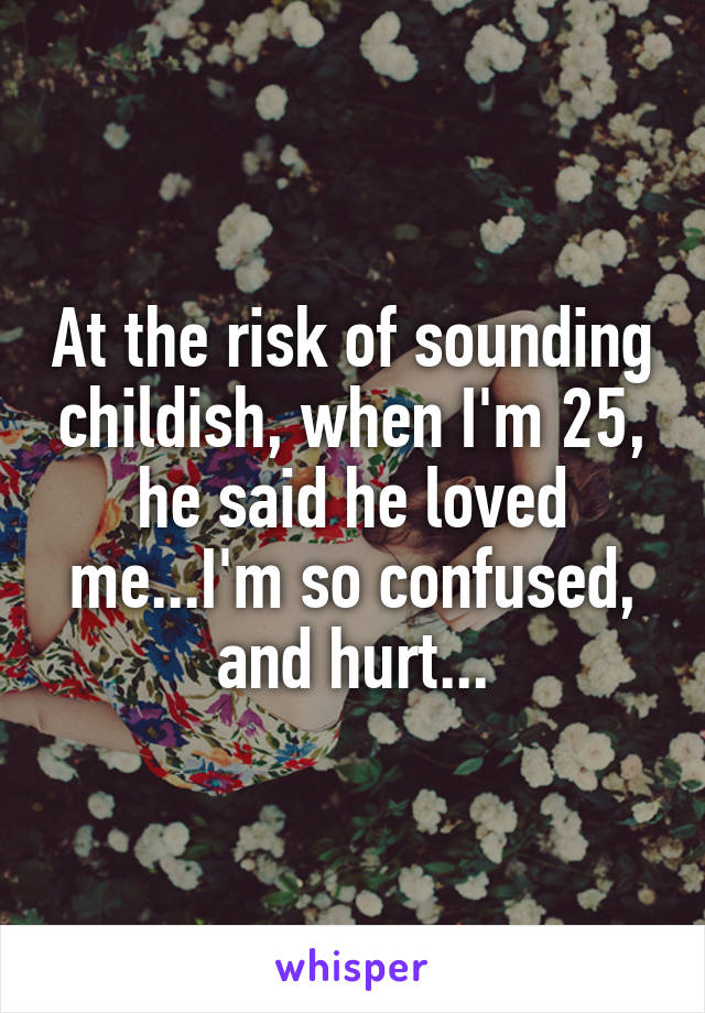 At the risk of sounding childish, when I'm 25, he said he loved me...I'm so confused, and hurt...