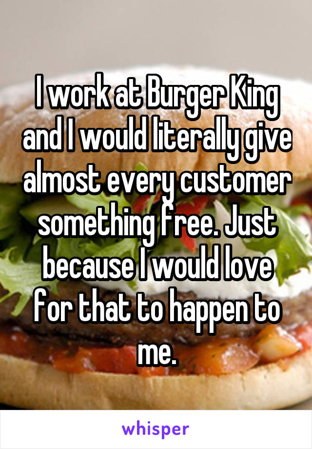 I work at Burger King and I would literally give almost every customer something free. Just because I would love for that to happen to me.