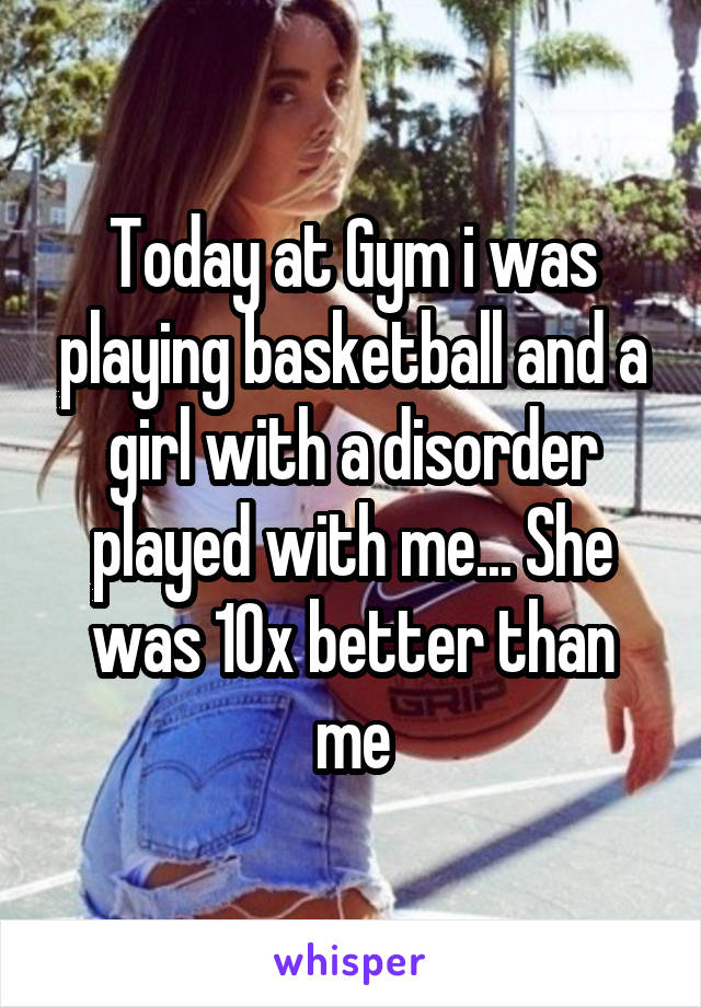 Today at Gym i was playing basketball and a girl with a disorder played with me... She was 10x better than me
