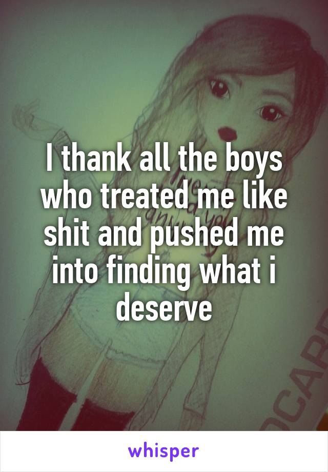 I thank all the boys who treated me like shit and pushed me into finding what i deserve