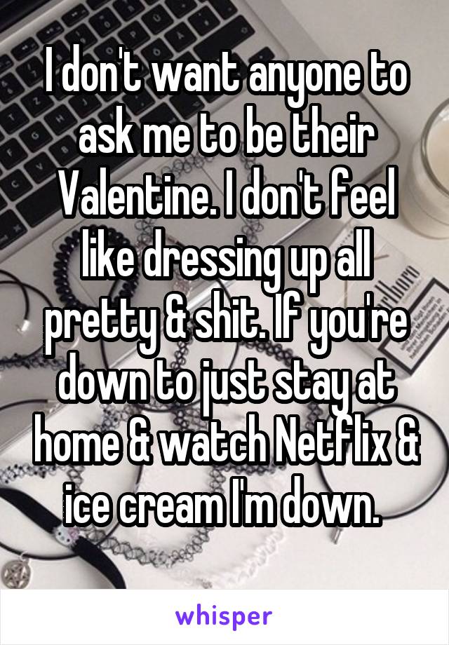 I don't want anyone to ask me to be their Valentine. I don't feel like dressing up all pretty & shit. If you're down to just stay at home & watch Netflix & ice cream I'm down. 
