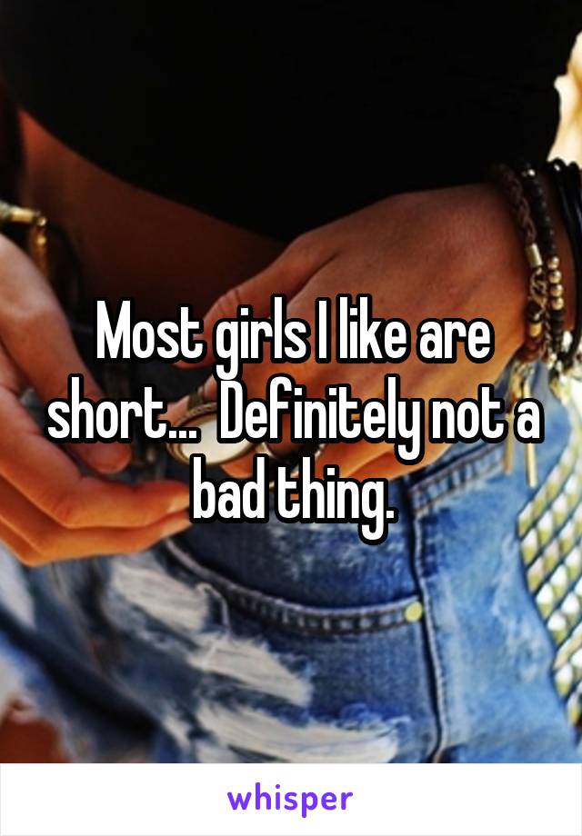 Most girls I like are short...  Definitely not a bad thing.