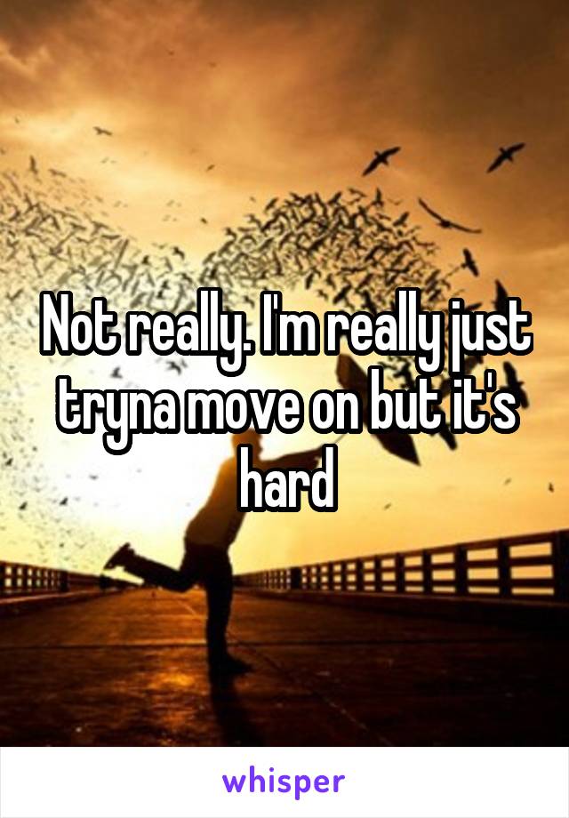 Not really. I'm really just tryna move on but it's hard
