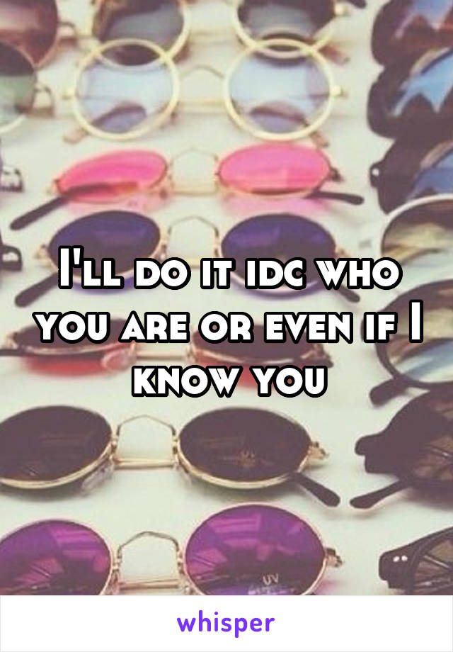 I'll do it idc who you are or even if I know you