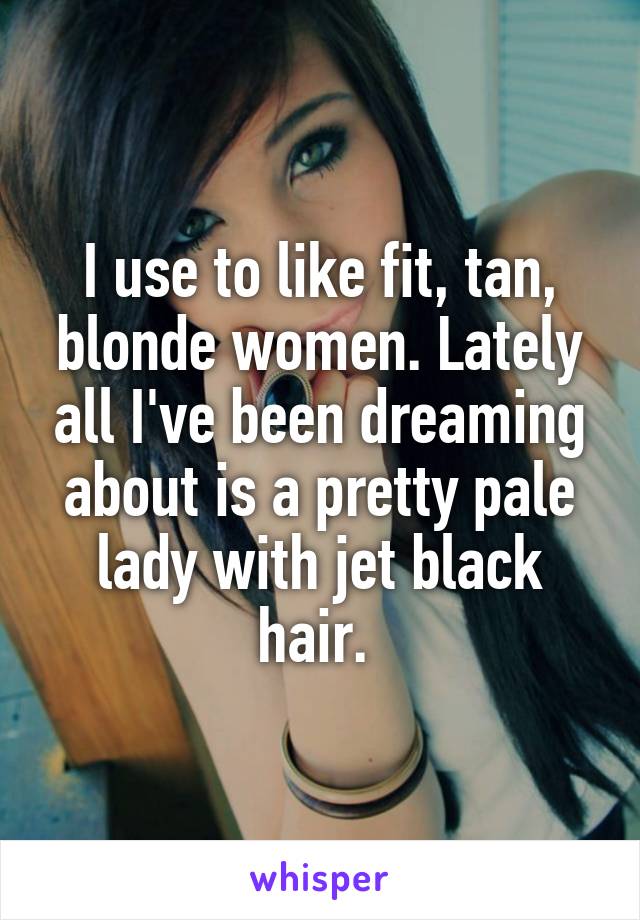 I use to like fit, tan, blonde women. Lately all I've been dreaming about is a pretty pale lady with jet black hair. 
