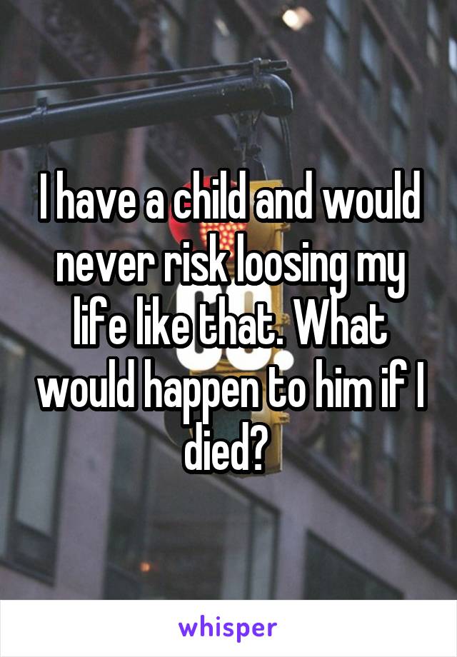 I have a child and would never risk loosing my life like that. What would happen to him if I died? 