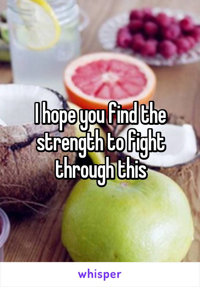 I hope you find the strength to fight through this