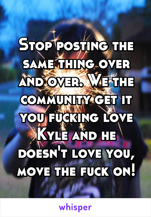 Stop posting the same thing over and over. We the community get it you fucking love Kyle and he doesn't love you, move the fuck on!