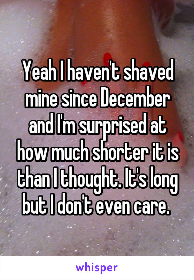 Yeah I haven't shaved mine since December and I'm surprised at how much shorter it is than I thought. It's long but I don't even care. 