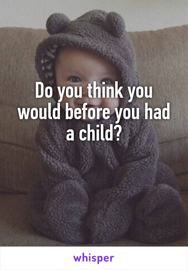 Do you think you would before you had a child?

