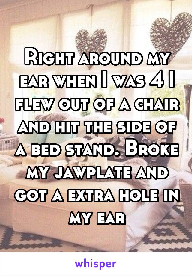 Right around my ear when I was 4 I flew out of a chair and hit the side of a bed stand. Broke my jawplate and got a extra hole in my ear