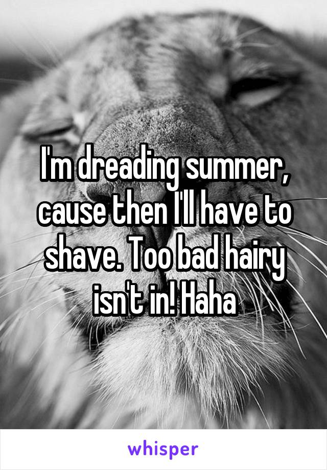 I'm dreading summer, cause then I'll have to shave. Too bad hairy isn't in! Haha