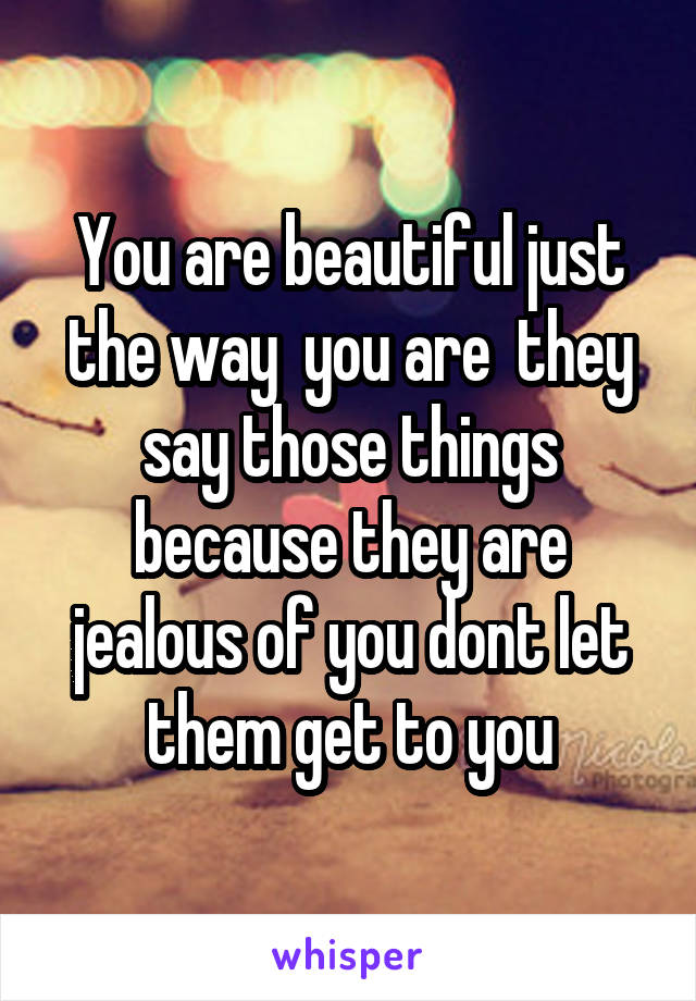 You are beautiful just the way  you are  they say those things because they are jealous of you dont let them get to you