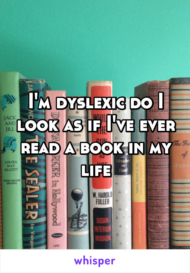 I'm dyslexic do I look as if I've ever read a book in my life