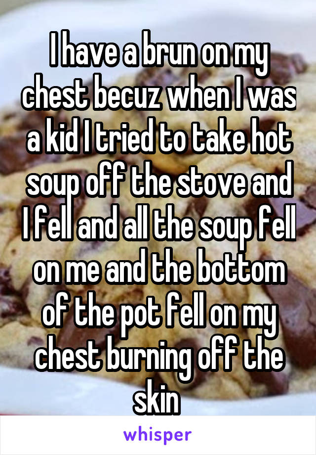 I have a brun on my chest becuz when I was a kid I tried to take hot soup off the stove and I fell and all the soup fell on me and the bottom of the pot fell on my chest burning off the skin 