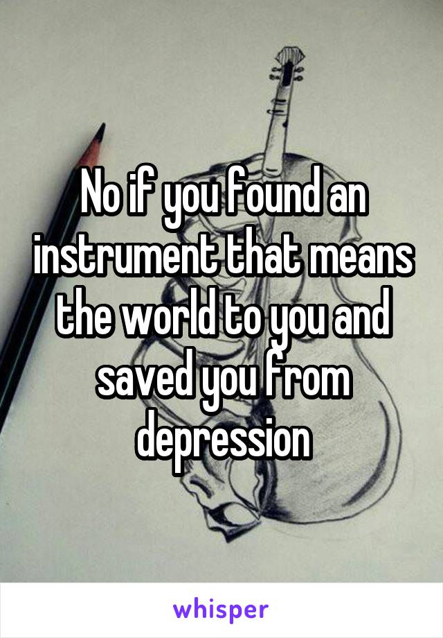 No if you found an instrument that means the world to you and saved you from depression