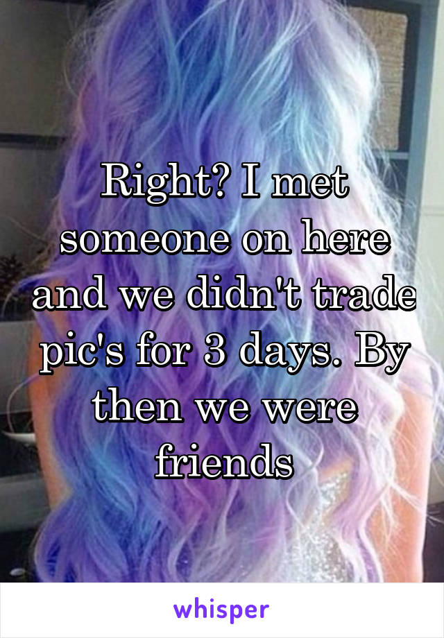 Right? I met someone on here and we didn't trade pic's for 3 days. By then we were friends