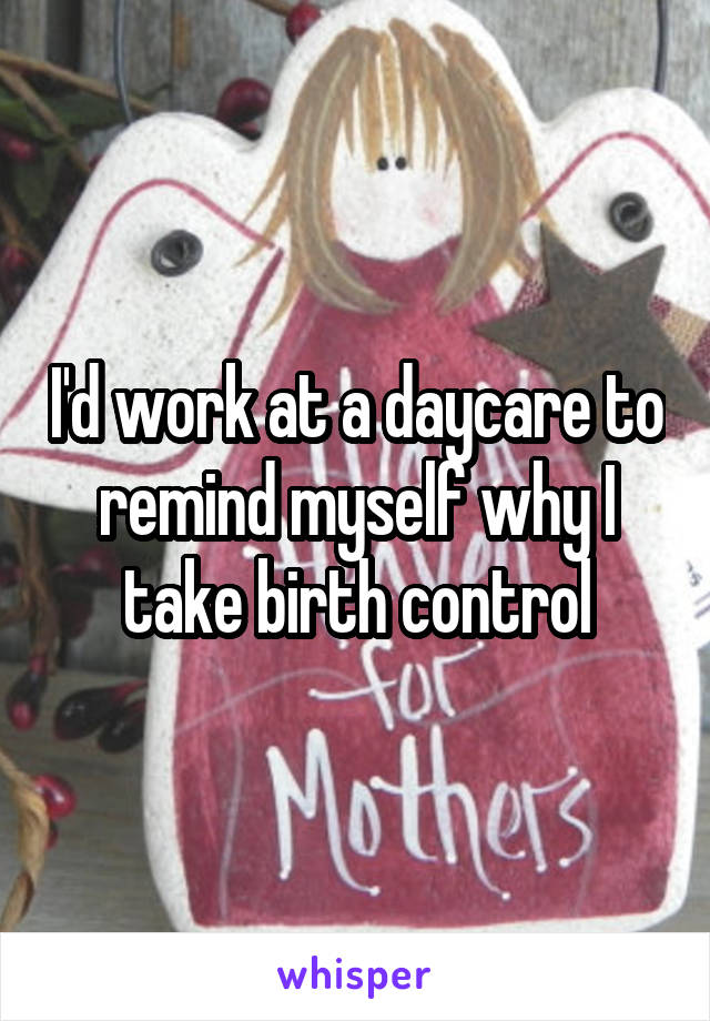 I'd work at a daycare to remind myself why I take birth control