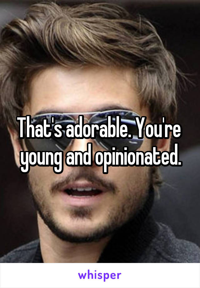 That's adorable. You're  young and opinionated.