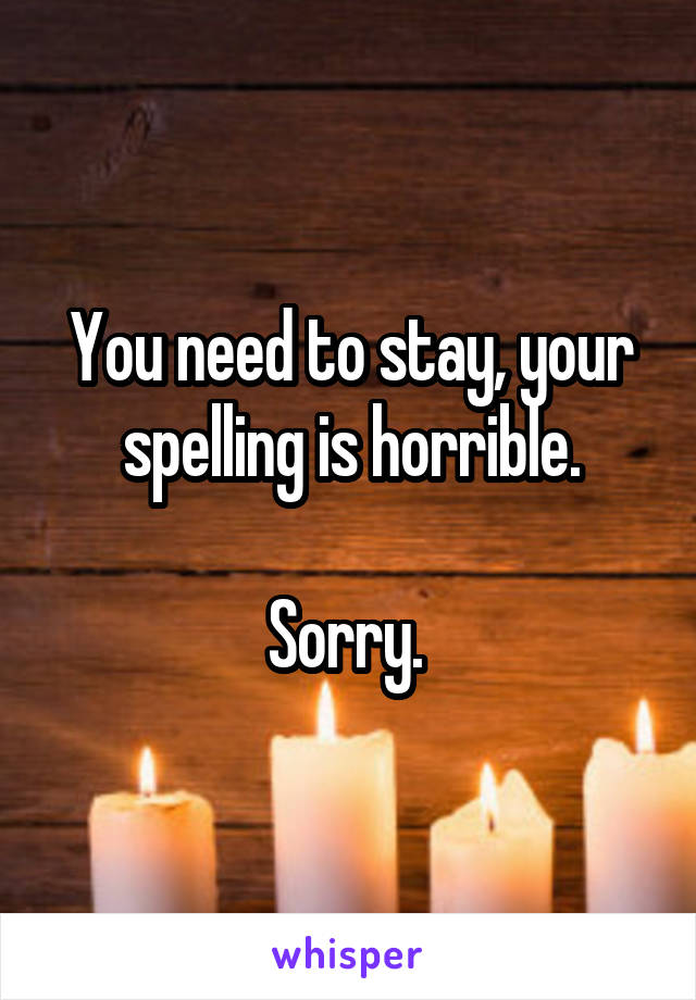 You need to stay, your spelling is horrible.

Sorry. 