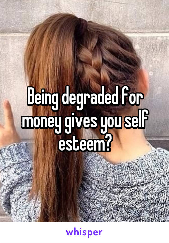 Being degraded for money gives you self esteem?
