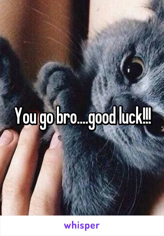 You go bro....good luck!!!