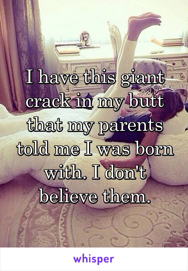 I have this giant crack in my butt that my parents told me I was born with. I don't believe them.