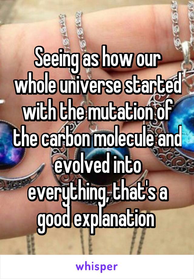 Seeing as how our whole universe started with the mutation of the carbon molecule and evolved into everything, that's a good explanation 