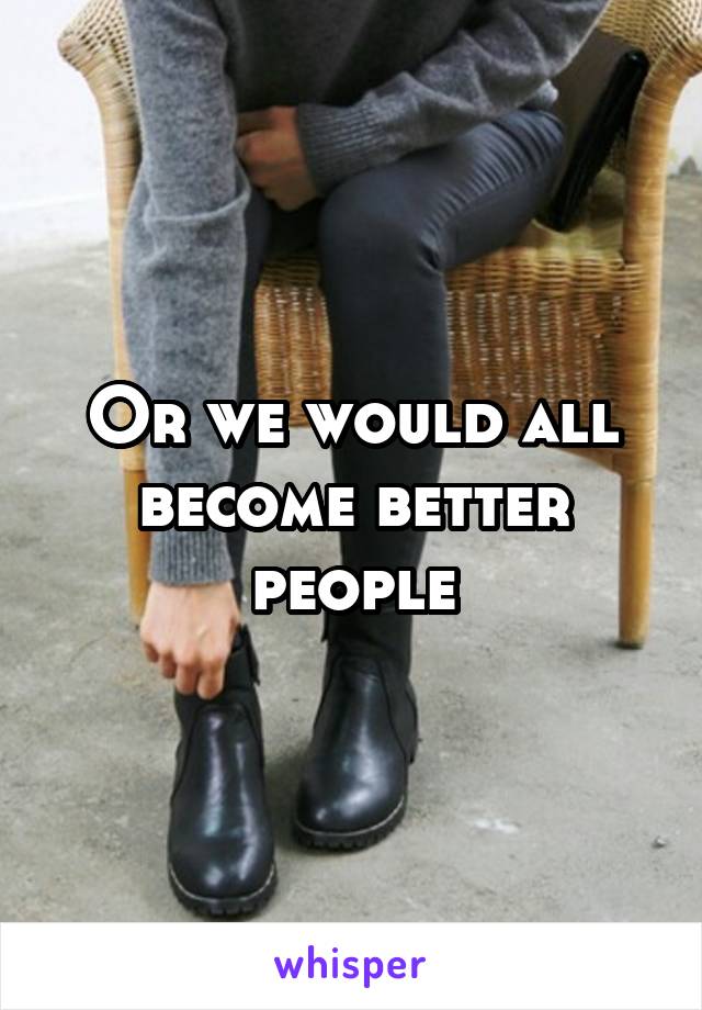 Or we would all become better people