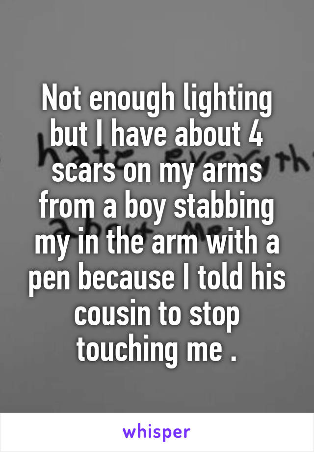 Not enough lighting but I have about 4 scars on my arms from a boy stabbing my in the arm with a pen because I told his cousin to stop touching me .