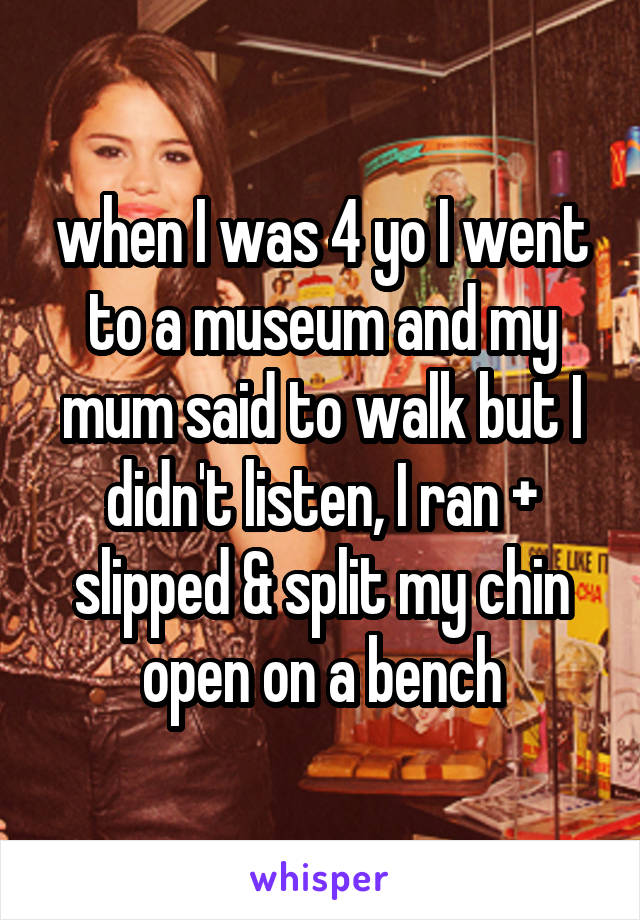 when I was 4 yo I went to a museum and my mum said to walk but I didn't listen, I ran + slipped & split my chin open on a bench