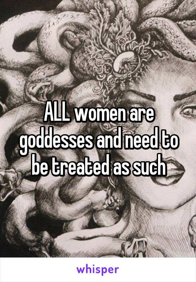 ALL women are goddesses and need to be treated as such