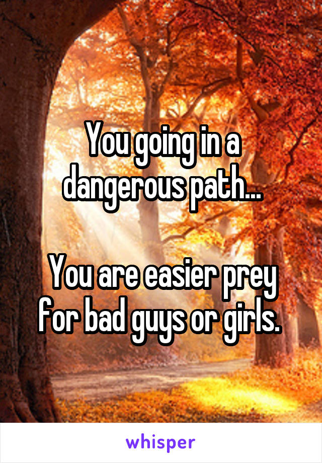 You going in a dangerous path...

You are easier prey for bad guys or girls. 