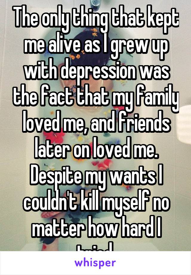 The only thing that kept me alive as I grew up with depression was the fact that my family loved me, and friends later on loved me. Despite my wants I couldn't kill myself no matter how hard I tried.