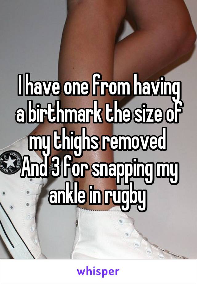 I have one from having a birthmark the size of my thighs removed 
And 3 for snapping my ankle in rugby 