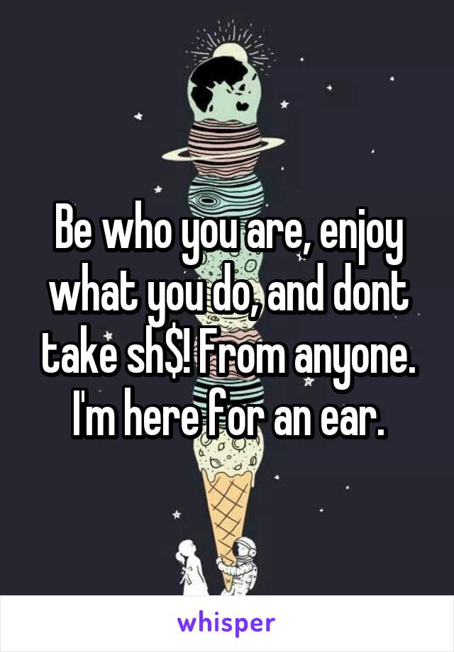 Be who you are, enjoy what you do, and dont take sh$! From anyone. I'm here for an ear.