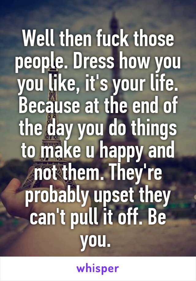 Well then fuck those people. Dress how you you like, it's your life. Because at the end of the day you do things to make u happy and not them. They're probably upset they can't pull it off. Be you. 