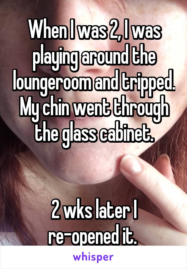 When I was 2, I was playing around the loungeroom and tripped. My chin went through the glass cabinet.


2 wks later I re-opened it. 