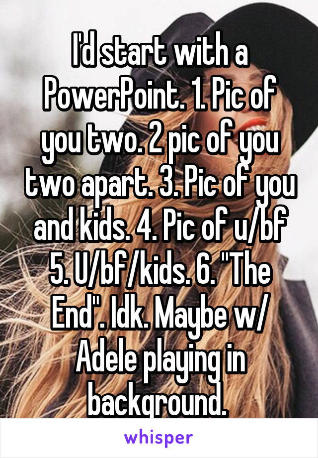 I'd start with a PowerPoint. 1. Pic of you two. 2 pic of you two apart. 3. Pic of you and kids. 4. Pic of u/bf 5. U/bf/kids. 6. "The End". Idk. Maybe w/ Adele playing in background. 