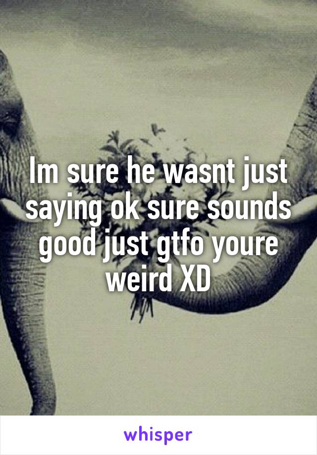 Im sure he wasnt just saying ok sure sounds good just gtfo youre weird XD