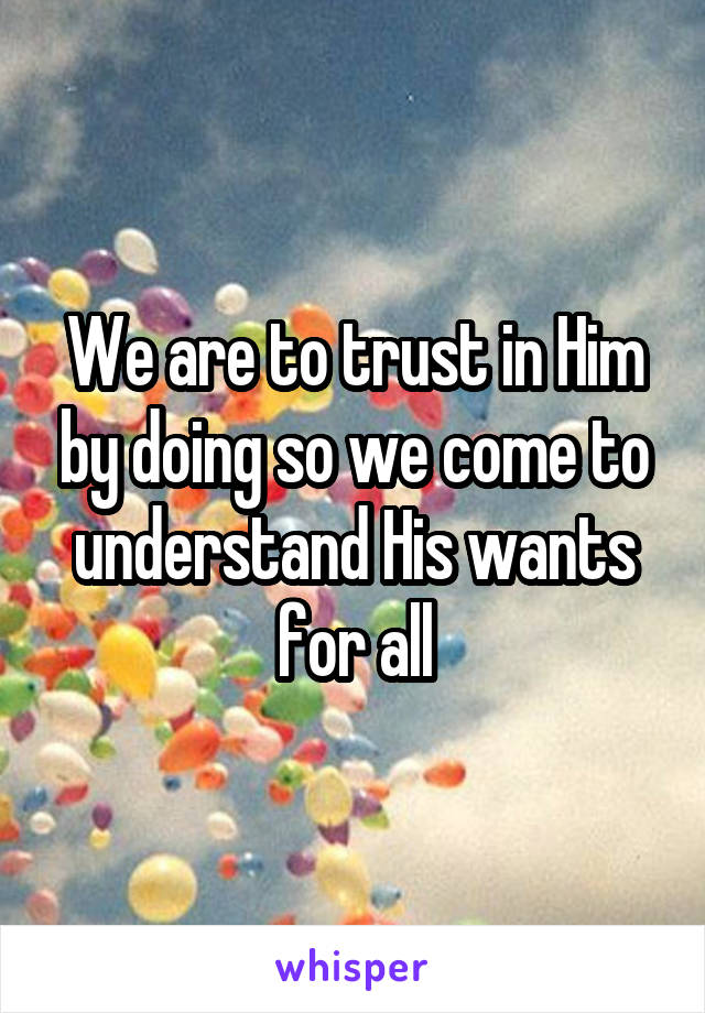 We are to trust in Him by doing so we come to understand His wants for all
